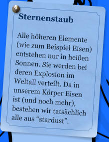 Sternenstaub  Alle hheren Elemente (wie zum Beispiel Eisen) entstehen nur in heien Sonnen. Sie werden bei deren Explosion im Weltall verteilt. Da in unserem Krper Eisen ist (und noch mehr), bestehen wir tatschlich alle aus stardust.